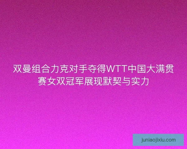双曼组合力克对手夺得WTT中国大满贯赛女双冠军展现默契与实力