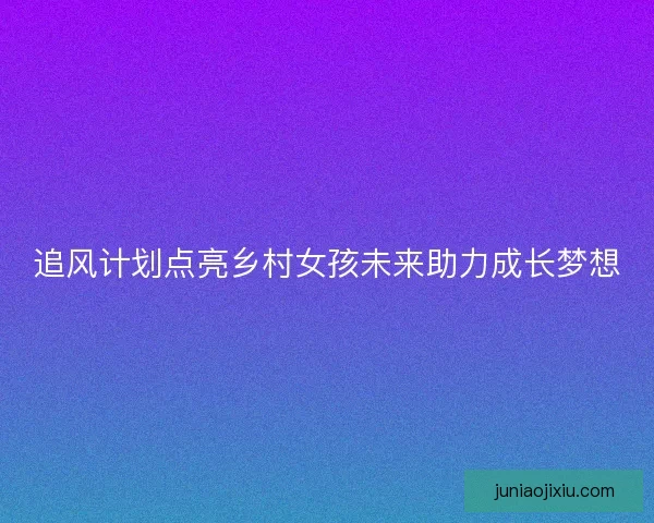 追风计划点亮乡村女孩未来助力成长梦想